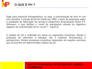 INSTITUTO NACIONAL DE PETRÓLEOS – SUMBE –
CUANZA-SUL
O QUE É PH ?
Sigla para potencial hidrogeniônico, ou seja, a concentração de íons H+ em
uma amostra. A escala de pH foi criada em 1909, a partir de pesquisas sobre
a qualidade da fabricação da cerveja o bioquímico dinamarquês Sören P.T.
Sörensen, o que facilitou o modo de expressá-lo através do logaritmo
negativo da concentração do H+ ou pH = - log [H+].
A análise de pH é realizada em todos os segmentos industriais. Desde a
produção de alimentos e bebidas, até a indústria farmacêutica e
petroquímica. Muitos processos produtivos dependem de reações químicas
que só ocorrem em determinados valores de pH.
4
 