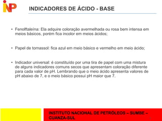 INSTITUTO NACIONAL DE PETRÓLEOS – SUMBE –
CUANZA-SUL
INDICADORES DE ÁCIDO - BASE
• Fenolftaleína: Ela adquire coloração avermelhada ou rosa bem intensa em
meios básicos, porém fica incolor em meios ácidos;
• Papel de tornassol: fica azul em meio básico e vermelho em meio ácido;
• Indicador universal: é constituído por uma tira de papel com uma mistura
de alguns indicadores comuns secos que apresentam coloração diferente
para cada valor de pH. Lembrando que o meio ácido apresenta valores de
pH abaixo de 7, e o meio básico possui pH maior que 7.
8
 