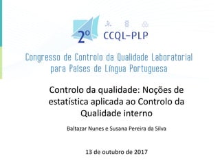 Controlo da qualidade: Noções de
estatística aplicada ao Controlo da
Qualidade interno
Baltazar Nunes e Susana Pereira da Silva
13 de outubro de 2017
 