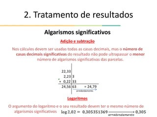 2. Tratamento de resultados
Algarismos significativos
Adição e subtração
Nos cálculos devem ser usadas todas as casas decimais, mas o número de
casas decimais significativas do resultado não pode ultrapassar o menor
número de algarismos significativas das parcelas.
Logaritmos
O argumento do logaritmo e o seu resultado devem ter o mesmo número de
algarismos significativos
22,33
2,23 3
+ 0,22 33
24,56 63 = 24,79
arredondamento
 