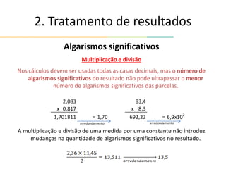 2. Tratamento de resultados
Algarismos significativos
Multiplicação e divisão
Nos cálculos devem ser usadas todas as casas decimais, mas o número de
algarismos significativos do resultado não pode ultrapassar o menor
número de algarismos significativos das parcelas.
A multiplicação e divisão de uma medida por uma constante não introduz
mudanças na quantidade de algarismos significativos no resultado.
2,083 83,4
x 0,817 x 8,3
1,701811 = 1,70 692,22 = 6,9x102
arredondamento arredondamento
 