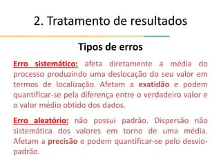 2. Tratamento de resultados
Tipos de erros
Erro sistemático: afeta diretamente a média do
processo produzindo uma deslocação do seu valor em
termos de localização. Afetam a exatidão e podem
quantificar-se pela diferença entre o verdadeiro valor e
o valor médio obtido dos dados.
Erro aleatório: não possui padrão. Dispersão não
sistemática dos valores em torno de uma média.
Afetam a precisão e podem quantificar-se pelo desvio-
padrão.
 