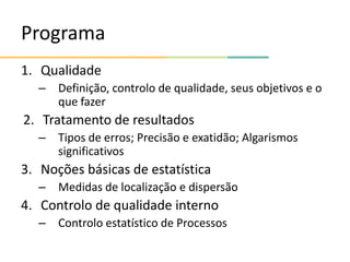 Programa
1. Qualidade
– Definição, controlo de qualidade, seus objetivos e o
que fazer
2. Tratamento de resultados
– Tipos de erros; Precisão e exatidão; Algarismos
significativos
3. Noções básicas de estatística
– Medidas de localização e dispersão
4. Controlo de qualidade interno
– Controlo estatístico de Processos
 