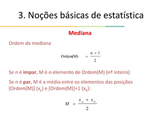 Mediana
Ordem da mediana
Se n é impar, M é o elemento de Ordem(M) (nº inteiro)
Se n é par, M é a média entre os elementos das posições
[Ordem(M)] (xa) e [Ordem(M)]+1 (xb):
3. Noções básicas de estatística
2
b
a
x
x
M


2
1
n
Ordem(M)


 