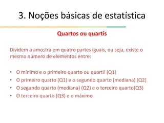 3. Noções básicas de estatística
Quartos ou quartis
Dividem a amostra em quatro partes iguais, ou seja, existe o
mesmo número de elementos entre:
• O mínimo e o primeiro quarto ou quartil (Q1)
• O primeiro quarto (Q1) e o segundo quarto (mediana) (Q2)
• O segundo quarto (mediana) (Q2) e o terceiro quarto(Q3)
• O terceiro quarto (Q3) e o máximo
 