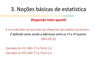 3. Noções básicas de estatística
Dispersão Inter-quartil
É um indicador da precisão (ou dispersão dos dados) da técnica.
É definida como sendo a diferença entre os 1º e 3º quartis:
IQR=Q3-Q1
Exemplo (n=21) IQR=77,4-76,0=1,4
Exemplo (n=20) IQR=77,3-75,9=1,4
 
