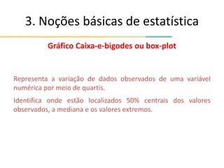 3. Noções básicas de estatística
Gráfico Caixa-e-bigodes ou box-plot
Representa a variação de dados observados de uma variável
numérica por meio de quartis.
Identifica onde estão localizados 50% centrais dos valores
observados, a mediana e os valores extremos.
 