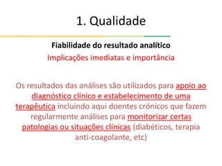 1. Qualidade
Fiabilidade do resultado analítico
Implicações imediatas e importância
Os resultados das análises são utilizados para apoio ao
diagnóstico clínico e estabelecimento de uma
terapêutica incluindo aqui doentes crónicos que fazem
regularmente análises para monitorizar certas
patologias ou situações clínicas (diabéticos, terapia
anti-coagolante, etc)
 
