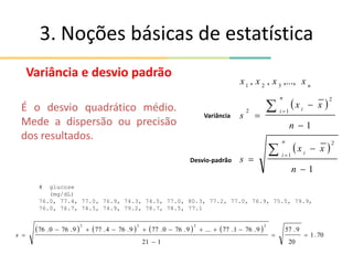 3. Noções básicas de estatística
Variância e desvio padrão
É o desvio quadrático médio.
Mede a dispersão ou precisão
dos resultados.
 
 
1
1
,...,
,
,
1
2
1
2
2
3
2
1










n
x
x
s
n
x
x
s
x
x
x
x
n
i i
n
i i
n
Variância
Desvio-padrão
# glucose
(mg/dL)
76.0, 77.4, 77.0, 76.9, 74.3, 74.5, 77.0, 80.3, 77.2, 77.0, 76.9, 75.5, 79.9,
76.0, 76.7, 74.5, 74.9, 79.2, 78.7, 78.5, 77.1
       
70
.
1
20
9
.
57
1
21
9
.
76
1
.
77
...
9
.
76
0
.
77
9
.
76
4
.
77
9
.
76
0
.
76
2
2
2
2












s
 
