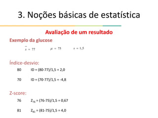 3. Noções básicas de estatística
Avaliação de um resultado
Exemplo da glucose
Índice-desvio:
Z-score:
77

x 75

 5
,
1

s
80 ID = (80-77)/1,5 = 2,0
70 ID = (70-77)/1,5 = -4,8
76 Z76 = (76-75)/1,5 = 0,67
81 Z81 = (81-75)/1,5 = 4,0
 