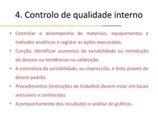 4. Controlo de qualidade interno
• Controlar o desempenho de materiais, equipamentos e
métodos analíticos e registar as ações executadas.
• Função: identificar aumentos da variabilidade ou introdução
de desvios ou tendências na calibração.
• A estimativa da variabilidade, ou imprecisão, é feita através do
desvio padrão.
• Procedimentos (instruções de trabalho) devem estar em locais
acessíveis e conhecidos
• Acompanhamento dos resultados e análise de gráficos
 