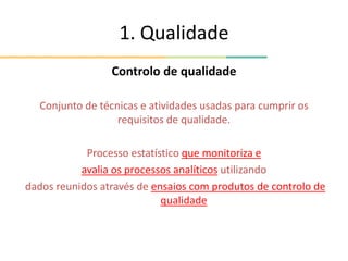 1. Qualidade
Controlo de qualidade
Conjunto de técnicas e atividades usadas para cumprir os
requisitos de qualidade.
Processo estatístico que monitoriza e
avalia os processos analíticos utilizando
dados reunidos através de ensaios com produtos de controlo de
qualidade
 