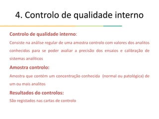 4. Controlo de qualidade interno
Controlo de qualidade interno:
Consiste na análise regular de uma amostra controlo com valores dos analitos
conhecidos para se poder avaliar a precisão dos ensaios e calibração de
sistemas analíticos
Amostra controlo:
Amostra que contém um concentração conhecida (normal ou patológica) de
um ou mais analitos
Resultados do controlos:
São registados nas cartas de controlo
 