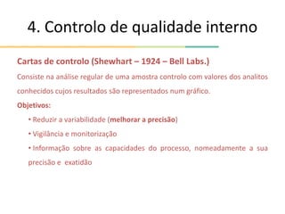 4. Controlo de qualidade interno
Cartas de controlo (Shewhart – 1924 – Bell Labs.)
Consiste na análise regular de uma amostra controlo com valores dos analitos
conhecidos cujos resultados são representados num gráfico.
Objetivos:
• Reduzir a variabilidade (melhorar a precisão)
• Vigilância e monitorização
• Informação sobre as capacidades do processo, nomeadamente a sua
precisão e exatidão
 