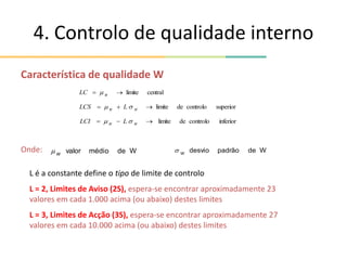 4. Controlo de qualidade interno
Característica de qualidade W
Onde:
superior
controlo
de
limite


 W
W
L
LCS 

inferior
controlo
de
limite


 W
W
L
LCI 

central
limite

 W
LC 
W
de
médio
valor
W
 W
de
padrão
desvio
W

L é a constante define o tipo de limite de controlo
L = 2, Limites de Aviso (2S), espera-se encontrar aproximadamente 23
valores em cada 1.000 acima (ou abaixo) destes limites
L = 3, Limites de Acção (3S), espera-se encontrar aproximadamente 27
valores em cada 10.000 acima (ou abaixo) destes limites
 