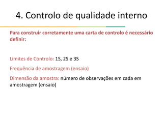 4. Controlo de qualidade interno
Para construir corretamente uma carta de controlo é necessário
definir:
Limites de Controlo: 1S, 2S e 3S
Frequência de amostragem (ensaio)
Dimensão da amostra: número de observações em cada em
amostragem (ensaio)
 