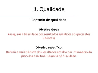 1. Qualidade
Controlo de qualidade
Objetivo Geral:
Assegurar a fiabilidade dos resultados analíticos dos pacientes
(utentes).
Objetivo específico:
Reduzir a variabilidade dos resultados obtidos por intermédio do
processo analítico. Garantia de qualidade.
 