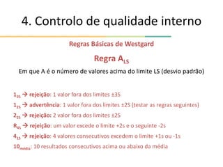 4. Controlo de qualidade interno
Regras Básicas de Westgard
Regra ALS
Em que A é o número de valores acima do limite LS (desvio padrão)
13S  rejeição: 1 valor fora dos limites ±3S
12S  advertência: 1 valor fora dos limites ±2S (testar as regras seguintes)
22S  rejeição: 2 valor fora dos limites ±2S
R4S  rejeição: um valor excede o limite +2s e o seguinte -2s
41S  rejeição: 4 valores consecutivos excedem o limite +1s ou -1s
10média: 10 resultados consecutivos acima ou abaixo da média
 