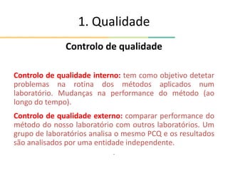 1. Qualidade
Controlo de qualidade
Controlo de qualidade interno: tem como objetivo detetar
problemas na rotina dos métodos aplicados num
laboratório. Mudanças na performance do método (ao
longo do tempo).
Controlo de qualidade externo: comparar performance do
método do nosso laboratório com outros laboratórios. Um
grupo de laboratórios analisa o mesmo PCQ e os resultados
são analisados por uma entidade independente.
.
 