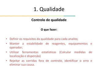 1. Qualidade
Controlo de qualidade
O que fazer:
• Definir os requisitos da qualidade para cada analito;
• Manter a estabilidade de reagentes, equipamentos e
operador;
• Utilizar ferramentas estatísticas (Calcular medidas de
localização e dispersão)
• Rejeitar as corridas fora de controlo, identificar o erro e
eliminar sua causa.
 