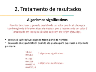 2. Tratamento de resultados
Algarismos significativos
Permite descrever o grau de precisão de um valor que é calculado por
combinação de diferentes tipos de medida, pois a incerteza de um valor é
propagada em todos os cálculos que com ele forem efetuados.
• Zeros são significativos quando fazem parte do número;
• Zeros não são significativos quando são usados para expressar a ordem da
grandeza.
11 mg
0,011 g
2 algarismos significativos
0,1516
0,01516
0,001516
0,0001516
4 algarismos significativos
 