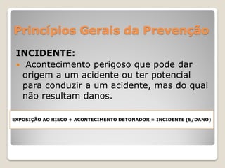 Princípios Gerais da Prevenção
 INCIDENTE:
  Acontecimento perigoso que pode dar
  origem a um acidente ou ter potencial
  para conduzir a um acidente, mas do qual
  não resultam danos.

EXPOSIÇÃO AO RISCO + ACONTECIMENTO DETONADOR = INCIDENTE (S/DANO)
 