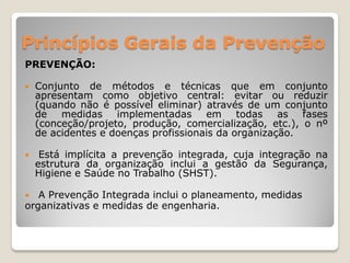 Princípios Gerais da Prevenção
PREVENÇÃO:

   Conjunto de métodos e técnicas que em conjunto
    apresentam como objetivo central: evitar ou reduzir
    (quando não é possível eliminar) através de um conjunto
    de medidas implementadas em todas as fases
    (conceção/projeto, produção, comercialização, etc.), o nº
    de acidentes e doenças profissionais da organização.

    Está implícita a prevenção integrada, cuja integração na
    estrutura da organização inclui a gestão da Segurança,
    Higiene e Saúde no Trabalho (SHST).

  A Prevenção Integrada inclui o planeamento, medidas
organizativas e medidas de engenharia.
 