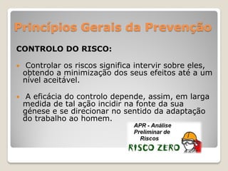 Princípios Gerais da Prevenção
CONTROLO DO RISCO:

    Controlar os riscos significa intervir sobre eles,
    obtendo a minimização dos seus efeitos até a um
    nível aceitável.

    A eficácia do controlo depende, assim, em larga
    medida de tal ação incidir na fonte da sua
    génese e se direcionar no sentido da adaptação
    do trabalho ao homem.
 