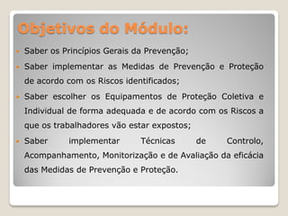 Objetivos do Módulo:
   Saber os Princípios Gerais da Prevenção;
   Saber implementar as Medidas de Prevenção e Proteção
    de acordo com os Riscos identificados;
   Saber escolher os Equipamentos de Proteção Coletiva e
    Individual de forma adequada e de acordo com os Riscos a
    que os trabalhadores vão estar expostos;
   Saber     implementar       Técnicas       de   Controlo,
    Acompanhamento, Monitorização e de Avaliação da eficácia
    das Medidas de Prevenção e Proteção.
 