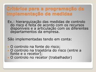 Critérios para a programação da
implementação de medidas
Ex.: hierarquização das medidas de controlo
 do risco é feita de acordo com os recursos
 disponíveis e a articulação com os diferentes
 departamentos da empresa.

São implementadas tendo em conta:

   O controlo na fonte do risco;
   O controlo na trajetória do risco (entre a
    fonte e o recetor);
   O controlo no recetor (trabalhador)
 