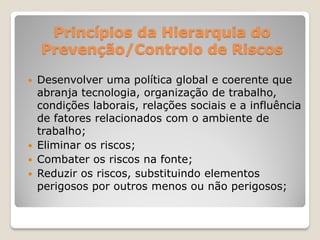 Princípios da Hierarquia do
    Prevenção/Controlo de Riscos

   Desenvolver uma política global e coerente que
    abranja tecnologia, organização de trabalho,
    condições laborais, relações sociais e a influência
    de fatores relacionados com o ambiente de
    trabalho;
   Eliminar os riscos;
   Combater os riscos na fonte;
   Reduzir os riscos, substituindo elementos
    perigosos por outros menos ou não perigosos;
 