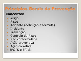 Princípios Gerais da Prevenção
Conceitos:
   Perigo
    Risco
    Acidente (definição e fórmula)
    Incidente
    Prevenção
    Controlo do Risco
    Não conformidade
    Ação preventiva
    Ação corretiva
   EPC´S e EPI’S.
 