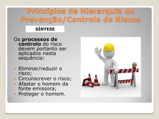 Princípios da Hierarquia do
    Prevenção/Controlo de Riscos
        SÍNTESE

Os processos de
 controlo do risco
 devem portanto ser
 aplicados nesta
 sequência:

 Eliminar/reduzir o
  risco;
 Circunscrever o risco;
 Afastar o homem da
  fonte emissora;
 Proteger o homem.
 