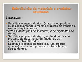 Substituição de materiais e produtos
                 utilizados

É possível:

 Substituir o agente de risco (material ou produto
  químico) guardando o mesmo processo de trabalho e
  mesmos equipamentos;
(certas substituições de solventes, e de pigmentos de
  tintas)
 Substituir o agente de risco guardando o mesmo
  processo de trabalho porém mudando os
  equipamentos utilizados;
 Substituir o agente de risco (ex., um produto
  químico) mudando o processo de trabalho e os
  equipamentos.
 