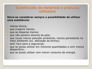 Substituição de materiais e produtos
                     utilizados
Deve-se considerar sempre a possibilidade de utilizar
uma substância:

   menos tóxica;
   que evapore menos;
   que se disperse menos;
   que não penetre através da pele;
   que cause menos poluição ambiental, menos persistente no
    meio ambiente (ex. alteração da forma);
   sem risco para a segurança;
   que se possa utilizar em menores quantidades e com menos
    desperdício;
   que se possa utilizar com menor consumo de energia.
 
