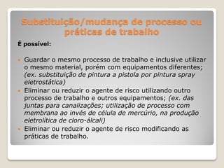 Substituição/mudança de processo ou
             práticas de trabalho
É possível:

   Guardar o mesmo processo de trabalho e inclusive utilizar
    o mesmo material, porém com equipamentos diferentes;
    (ex. substituição de pintura a pistola por pintura spray
    eletrostática)
   Eliminar ou reduzir o agente de risco utilizando outro
    processo de trabalho e outros equipamentos; (ex. das
    juntas para canalizações; utilização de processo com
    membrana ao invés de célula de mercúrio, na produção
    eletrolítica de cloro-álcali)
   Eliminar ou reduzir o agente de risco modificando as
    práticas de trabalho.
 