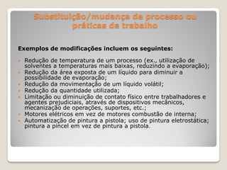 Substituição/mudança de processo ou
                práticas de trabalho

Exemplos de modificações incluem os seguintes:

   Redução de temperatura de um processo (ex., utilização de
    solventes a temperaturas mais baixas, reduzindo a evaporação);
   Redução da área exposta de um líquido para diminuir a
    possibilidade de evaporação;
   Redução da movimentação de um líquido volátil;
   Redução da quantidade utilizada;
   Limitação ou diminuição de contato físico entre trabalhadores e
    agentes prejudiciais, através de dispositivos mecânicos,
    mecanização de operações, suportes, etc.;
   Motores elétricos em vez de motores combustão de interna;
   Automatização de pintura a pistola; uso de pintura eletrostática;
    pintura a pincel em vez de pintura a pistola.
 