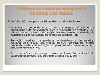 Práticas de trabalho adequadas
              Controlo dos Riscos

Princípios básicos para práticas de trabalho incluem:

   Minimizar o tempo durante o qual um agente químico tem a
    possibilidade de se evaporar para o ambiente de trabalho (ex.
    minimizando a abertura de recipientes com produtos voláteis, de
    reatores de polimerização, de fornos de secagem, etc);

   Remoção imediata de produtos acidentalmente derramados,
    resíduos de limpezas (ex. crostas de PVC retiradas na limpeza
    dos reatores de polimerização, etc para que não fiquem a poluir o
    ambiente de trabalho);

   Evitar reações que possam levam à formação acidental de
    subprodutos tóxicos (ex. adicionar ácido à água, etc).
 