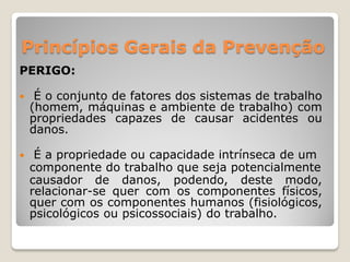 Princípios Gerais da Prevenção
PERIGO:

    É o conjunto de fatores dos sistemas de trabalho
    (homem, máquinas e ambiente de trabalho) com
    propriedades capazes de causar acidentes ou
    danos.

    É a propriedade ou capacidade intrínseca de um
    componente do trabalho que seja potencialmente
    causador de danos, podendo, deste modo,
    relacionar-se quer com os componentes físicos,
    quer com os componentes humanos (fisiológicos,
    psicológicos ou psicossociais) do trabalho.
 