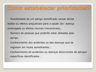 Como estabelecer prioridades?

   Possibilidade de um perigo identificado causar sérias
lesões ou efeitos prejudiciais para a saúde (Ex: doença
prolongada ou efeitos nocivos irreversíveis)…
   Número de pessoas que poderão estar afetadas pelo
   perigo…
   Conhecimento dos acidentes ou das doenças que se
    registam em locais semelhantes…
   Conhecimento de acidentes ou doenças decorrentes de perigos
    específicos identificados…
 