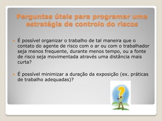 Perguntas úteis para programar uma
      estratégia de controlo do riscos

   É possível organizar o trabalho de tal maneira que o
    contato do agente de risco com o ar ou com o trabalhador
    seja menos frequente, durante menos tempo, ou a fonte
    de risco seja movimentada através uma distância mais
    curta?

   É possível minimizar a duração da exposição (ex. práticas
    de trabalho adequadas)?
 