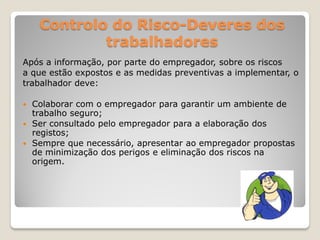 Controlo do Risco-Deveres dos
            trabalhadores
Após a informação, por parte do empregador, sobre os riscos
a que estão expostos e as medidas preventivas a implementar, o
trabalhador deve:

 Colaborar com o empregador para garantir um ambiente de
  trabalho seguro;
 Ser consultado pelo empregador para a elaboração dos
  registos;
 Sempre que necessário, apresentar ao empregador propostas
  de minimização dos perigos e eliminação dos riscos na
  origem.
 