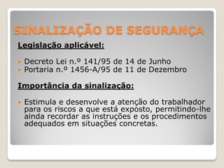 SINALIZAÇÃO DE SEGURANÇA
Legislação aplicável:

   Decreto Lei n.º 141/95 de 14 de Junho
   Portaria n.º 1456-A/95 de 11 de Dezembro

Importância da sinalização:

   Estimula e desenvolve a atenção do trabalhador
    para os riscos a que está exposto, permitindo-lhe
    ainda recordar as instruções e os procedimentos
    adequados em situações concretas.
 