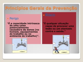 Princípios Gerais da Prevenção
                               Risco
   Perigo
“É a capacidade intrínseca    “É qualquer situação
    de uma coisa                capaz de provocar uma
    potencialmente              lesão ou um atentado
    causadora de danos (no
    homem, equipamentos         contra a saúde.”
    de trabalho ou no
    ambiente de trabalho)”.
 