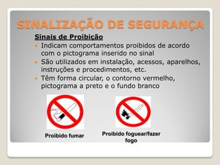 SINALIZAÇÃO DE SEGURANÇA
  Sinais de Proibição
   Indicam comportamentos proibidos de acordo
    com o pictograma inserido no sinal
   São utilizados em instalação, acessos, aparelhos,
    instruções e procedimentos, etc.
   Têm forma circular, o contorno vermelho,
    pictograma a preto e o fundo branco




     Proibido fumar   Proibido foguear/fazer
                               fogo
 