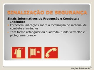 SINALIZAÇÃO DE SEGURANÇA
Sinais Informativos de Prevenção e Combate a
  Incêndios
 Fornecem indicações sobre a localização do material de
  combate a incêndios
 Têm forma retangular ou quadrada, fundo vermelho e
  pictograma branco




                                            Noções Básicas SHT
 