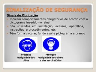 SINALIZAÇÃO DE SEGURANÇA
Sinais de Obrigação
 Indicam comportamentos obrigatórios de acordo com o
  pictograma inserido no sinal
 São utilizados em instalação, acessos, aparelhos,
  instruções e procedimentos, etc.
 Têm forma circular, fundo azul e pictograma a branco




          Proteção             Proteção
       obrigatória dos   obrigatória dos olhos
            olhos         e vias respiratórias
 