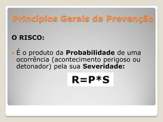 Princípios Gerais da Prevenção

O RISCO:

   É o produto da Probabilidade de uma
    ocorrência (acontecimento perigoso ou
    detonador) pela sua Severidade:

                    R=P*S
 