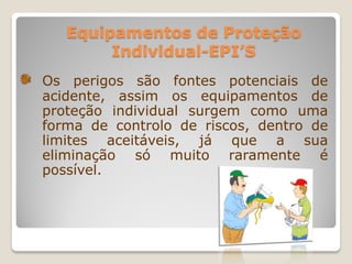 Equipamentos de Proteção
        Individual-EPI’S
Os perigos são fontes potenciais de
acidente, assim os equipamentos de
proteção individual surgem como uma
forma de controlo de riscos, dentro de
limites aceitáveis, já que a sua
eliminação só muito raramente é
possível.
 