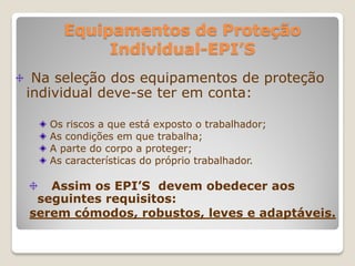 Equipamentos de Proteção
          Individual-EPI’S
 Na seleção dos equipamentos de proteção
individual deve-se ter em conta:

   Os riscos a que está exposto o trabalhador;
   As condições em que trabalha;
   A parte do corpo a proteger;
   As características do próprio trabalhador.

   Assim os EPI’S devem obedecer aos
 seguintes requisitos:
serem cómodos, robustos, leves e adaptáveis.
 